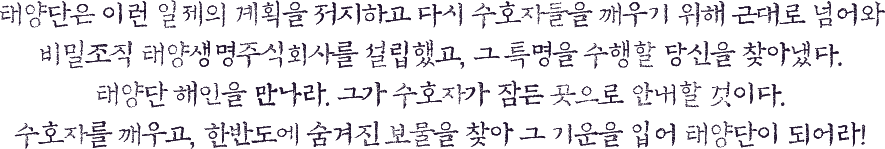 태양단은 이런 일제의 계획을 저지하고 다시 수호자들을 깨우기 위해 근대로 넘어와 비밀조직 태양생명주식회사를 설립했고, 그 특명을 수행할 당신을 찾아냈다.